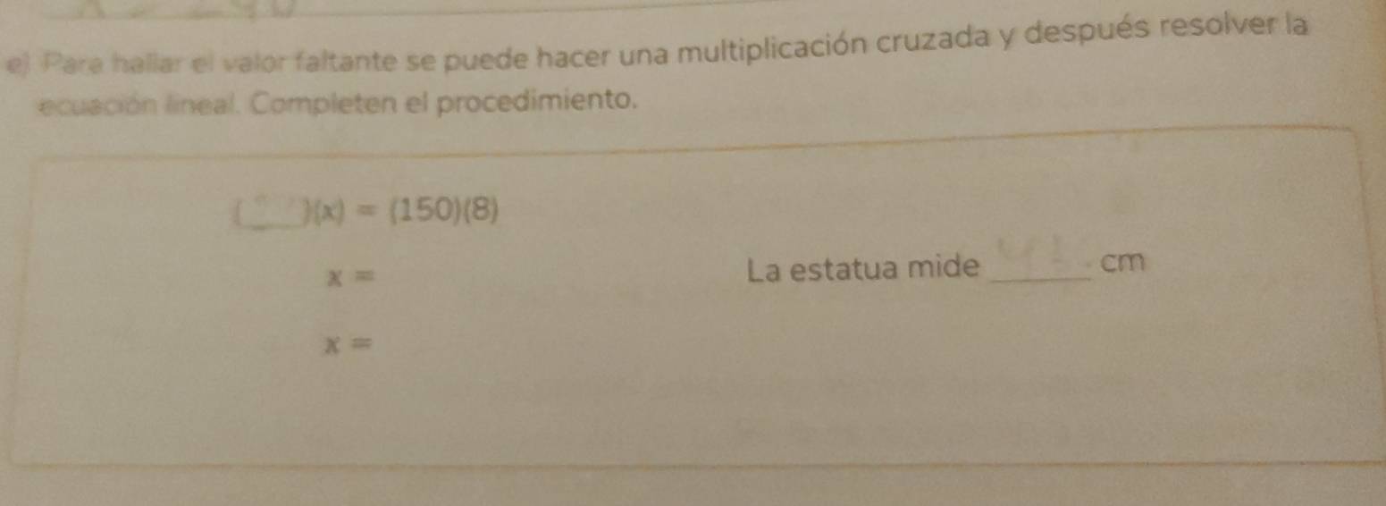 Para hallar el valor faltante se puede hacer una multiplicación cruzada y después resolver la 
ecuación lineal. Completen el procedimiento.
)(x)=(150)(8)
x=
La estatua mide_ cm
x=