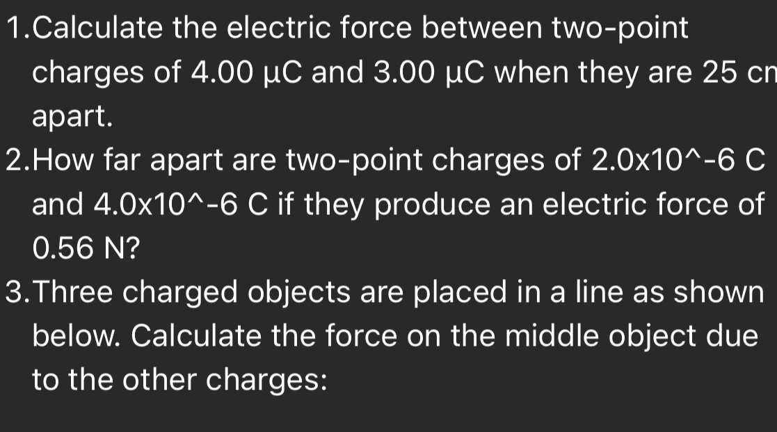 Calculate the electric force between two-point 
charges of 4.00 μC and 3.00 μC when they are 25 cr 
apart. 
2.How far apart are two-point charges of 2.0* 10^(wedge)-6C
and 4.0* 10^(wedge)-6C if they produce an electric force of
0.56 N? 
3.Three charged objects are placed in a line as shown 
below. Calculate the force on the middle object due 
to the other charges: