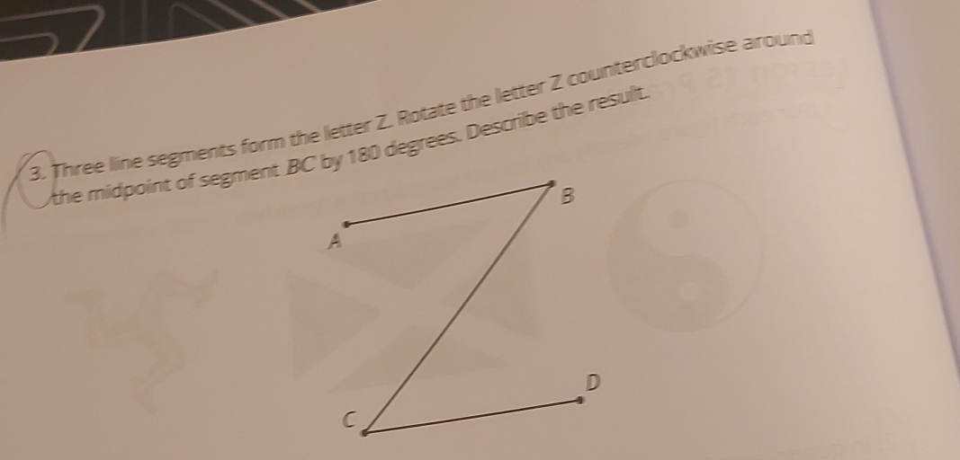 Three line segments form the letter Z. Rotate the letter 2 counterclockwise around 
the midpoint of segment BC by 180 degrees. Describe the result