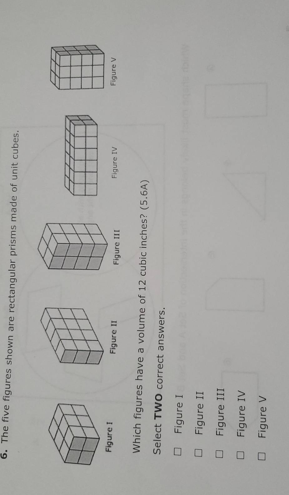 The five figures shown are rectangular prisms made of unit cubes.
Figure I Figure II Figure V
Figure III Figure IV
Which figures have a volume of 12 cubic inches? (5.6A)
Select TWO correct answers.
Figure I
Figure II
Figure III
Figure IV
Figure V