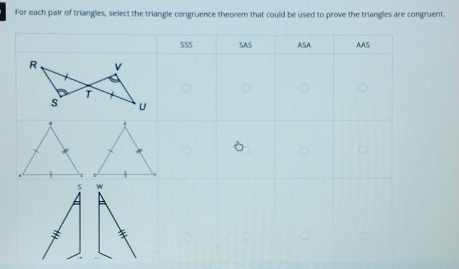 For each pair of triangles, select the triangle congruence theorem that could be used to prove the trianglies are congruent.
SSS SAS ASA AAS
w