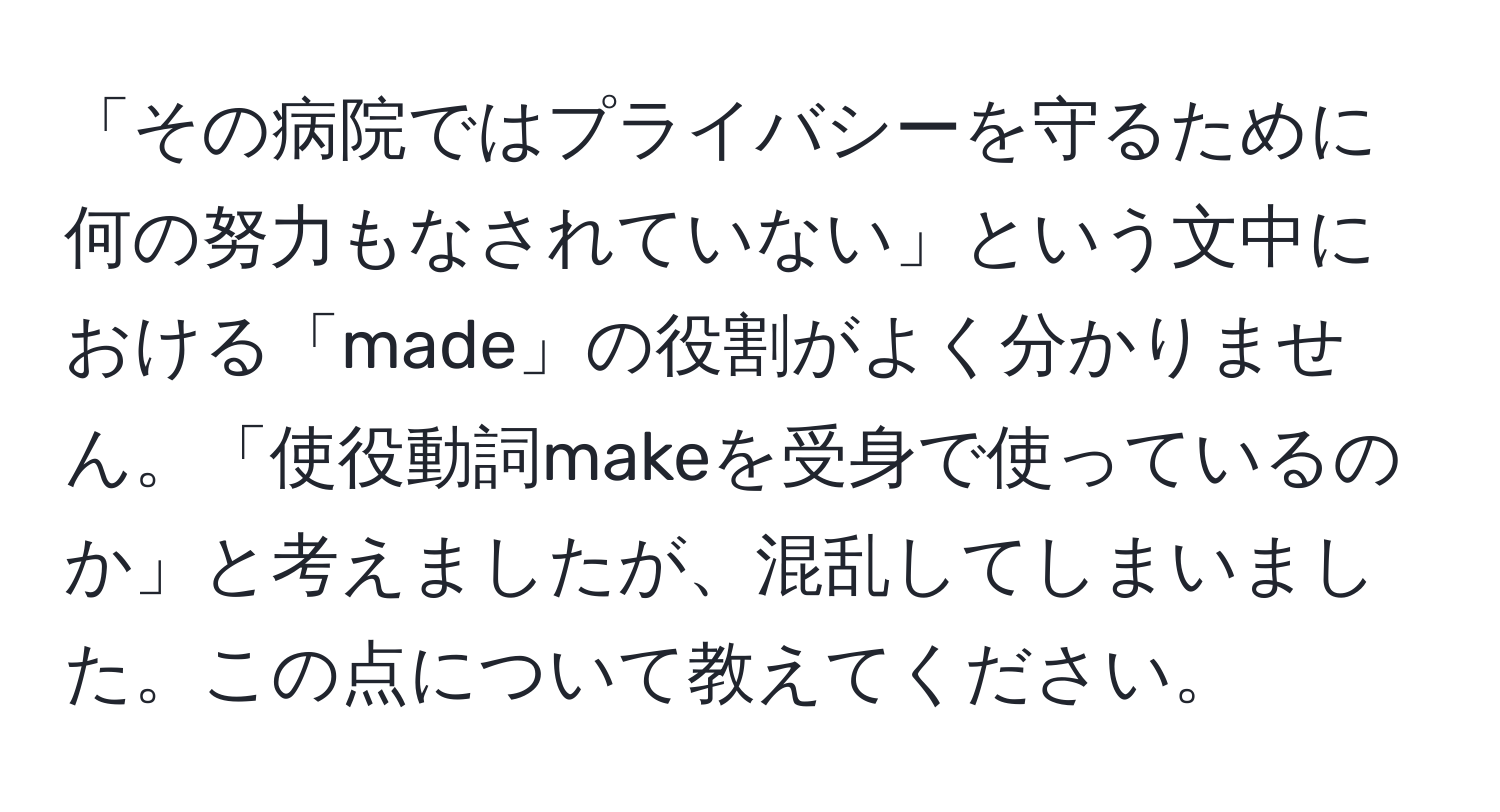 「その病院ではプライバシーを守るために何の努力もなされていない」という文中における「made」の役割がよく分かりません。「使役動詞makeを受身で使っているのか」と考えましたが、混乱してしまいました。この点について教えてください。