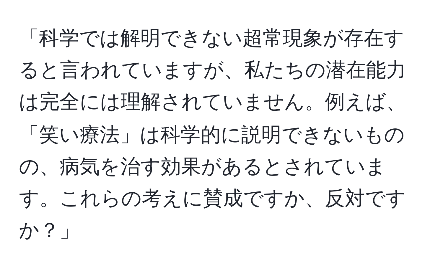 「科学では解明できない超常現象が存在すると言われていますが、私たちの潜在能力は完全には理解されていません。例えば、「笑い療法」は科学的に説明できないものの、病気を治す効果があるとされています。これらの考えに賛成ですか、反対ですか？」