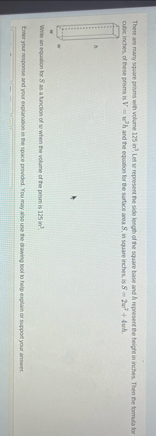 There are many square prisms with volume 125in^3. Let w represent the side length of the square base and h represent the height in inches. Then the formula for
cubic inches, of these prisms is V=w^2h and the equation for the surface area S, in square inches, is S=2w^2+4wh. 
Write an equation for S as a function of w when the volume of the prism is 125in^3. 
Enter your response and your explanation in the space provided. You may also use the drawing tool to help explain or support your answer.