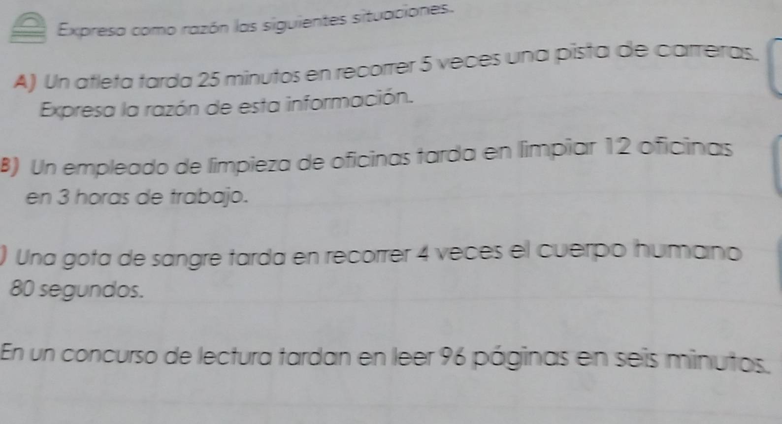 Expresa como razón las siguientes situaciones. 
A) Un atleta tarda 25 minutos en recorrer 5 veces una pista de carreras. 
Expresa la razón de esta información. 
B) Un empleado de limpieza de oficinas tarda en limpiar 12 oficinas 
en 3 horas de trabajo. 
Una gota de sangre tarda en recorrer 4 veces el cuerpo humano
80 segundos. 
En un concurso de lectura tardan en leer 96 páginas en seis minutos.