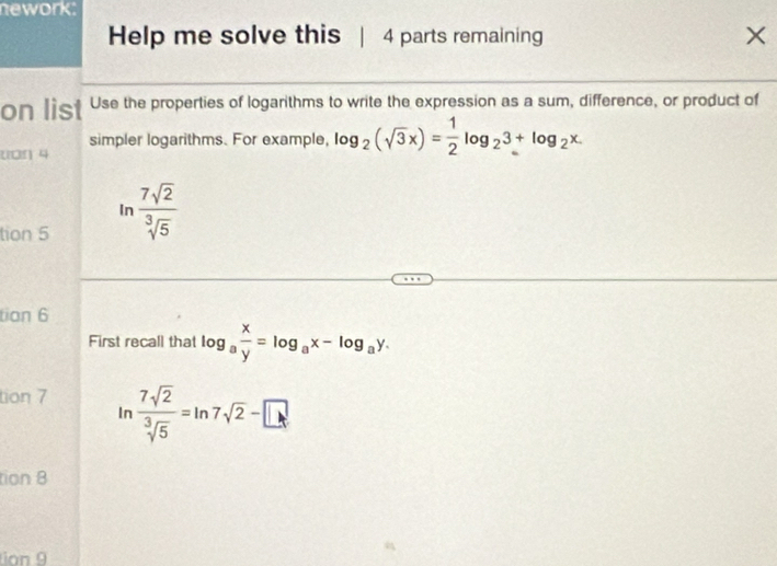 nework: 
Help me solve this 4 parts remaining X 
on list Use the properties of logarithms to write the expression as a sum, difference, or product of 
simpler logarithms. For example, log _2(sqrt(3)x)= 1/2 log _23+log _2x
uon 4 
tion 5 ln  7sqrt(2)/sqrt[3](5) 
tian 6 
First recall that log _a x/y =log _ax-log _ay. 
tion 7 ln  7sqrt(2)/sqrt[3](5) =ln 7sqrt(2)-□
tion 8