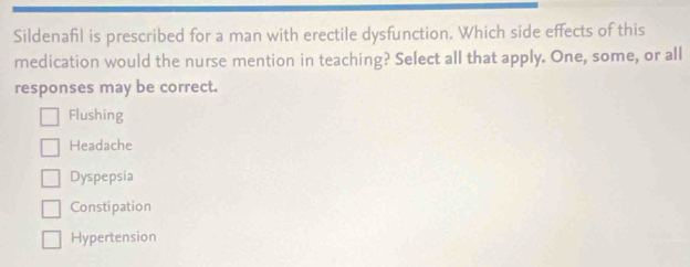 Sildenafil is prescribed for a man with erectile dysfunction. Which side effects of this
medication would the nurse mention in teaching? Select all that apply. One, some, or all
responses may be correct.
Flushing
Headache
Dyspepsia
Constipation
Hypertension