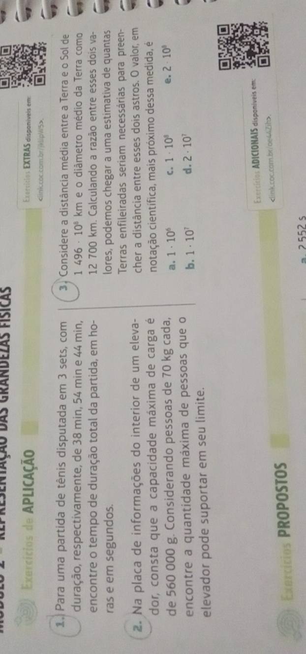 Presentação das grandezas físicas
Exercícios de APLICAção Exercítios EXTRAS disponíveis em:.
1. Para uma partida de tênis disputada em 3 sets, com 3. Considere a distância média entre a Terra e o Sol de
duração, respectivamente, de 38 min, 54 min e 44 min, 1496· 10^8 km a e o diâmetro médio da Terra como
encontre o tempo de duração total da partida, em ho- 12 700 km. Calculando a razão entre esses dois va-
ras e em segundos. lores, podemos chegar a uma estimativa de quantas
Terras enfileiradas seriam necessárias para preen-
2. Na placa de informações do interior de um eleva- cher a distância entre esses dois astros. O valor, em
dor, consta que a capacidade máxima de carga é notação científica, mais próximo dessa medida, é
de 560 000 g. Considerando pessoas de 70 kg cada, a. 1· 10^6 C. 1· 10^8 e. 2· 10^8
encontre a quantidade máxima de pessoas que o b. 1· 10^7 d. 2· 10^7
elevador pode suportar em seu limite.
Exercícios ADICIONAIS disponíveis em:
Exercícios PROPOSTOS
2552 s