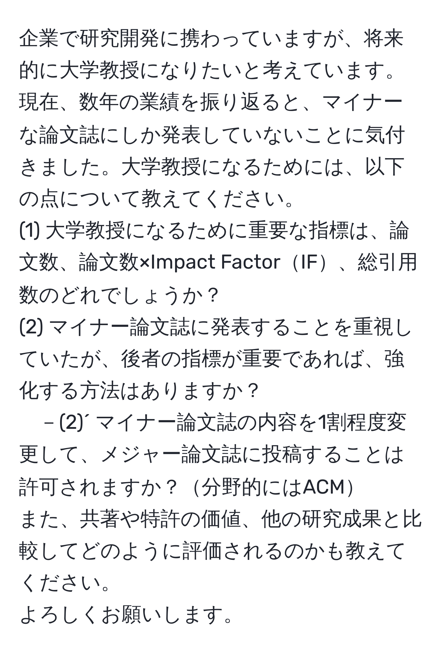 企業で研究開発に携わっていますが、将来的に大学教授になりたいと考えています。現在、数年の業績を振り返ると、マイナーな論文誌にしか発表していないことに気付きました。大学教授になるためには、以下の点について教えてください。  
(1) 大学教授になるために重要な指標は、論文数、論文数×Impact FactorIF、総引用数のどれでしょうか？  
(2) マイナー論文誌に発表することを重視していたが、後者の指標が重要であれば、強化する方法はありますか？  
－(2)´ マイナー論文誌の内容を1割程度変更して、メジャー論文誌に投稿することは許可されますか？分野的にはACM  
また、共著や特許の価値、他の研究成果と比較してどのように評価されるのかも教えてください。  
よろしくお願いします。