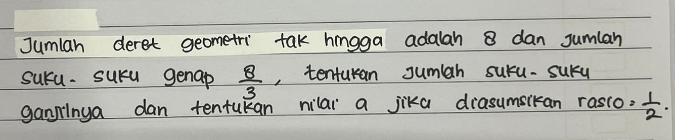 Jumlan deret geometri tak hingga adalah 8 dan Jumlan 
suca. sura genap  8/3  , tenturan Jumah suru-sury 
gangilnga dan tentukan nilai a jika diasumsikan rasso= 1/2 .