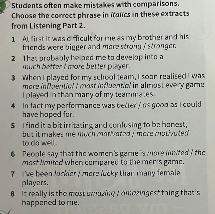 Students often make mistakes with comparisons. 
Choose the correct phrase in italics in these extracts 
from Listening Part 2. 
1 At first it was difficult for me as my brother and his 
friends were bigger and more strong / stronger. 
2 That probably helped me to develop into a 
much better / more better player. 
3 When I played for my school team, I soon realised I was 
more influential / most influential in almost every game 
I played in than many of my teammates. 
4 In fact my performance was better / as good as I could 
have hoped for. 
5 I find it a bit irritating and confusing to be honest, 
but it makes me much motivated / more motivated 
to do well. 
6 People say that the women’s game is more limited / the 
most limited when compared to the men’s game. 
7 I’ve been luckier / more lucky than many female 
players. 
8 It really is the most amazing / amazingest thing that’s 
happened to me.