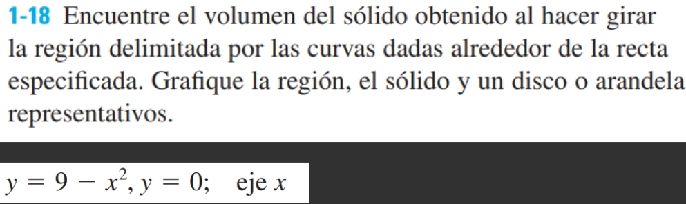 1-18 Encuentre el volumen del sólido obtenido al hacer girar 
la región delimitada por las curvas dadas alrededor de la recta 
especificada. Grafique la región, el sólido y un disco o arandela 
representativos.
y=9-x^2, y=0; eje x