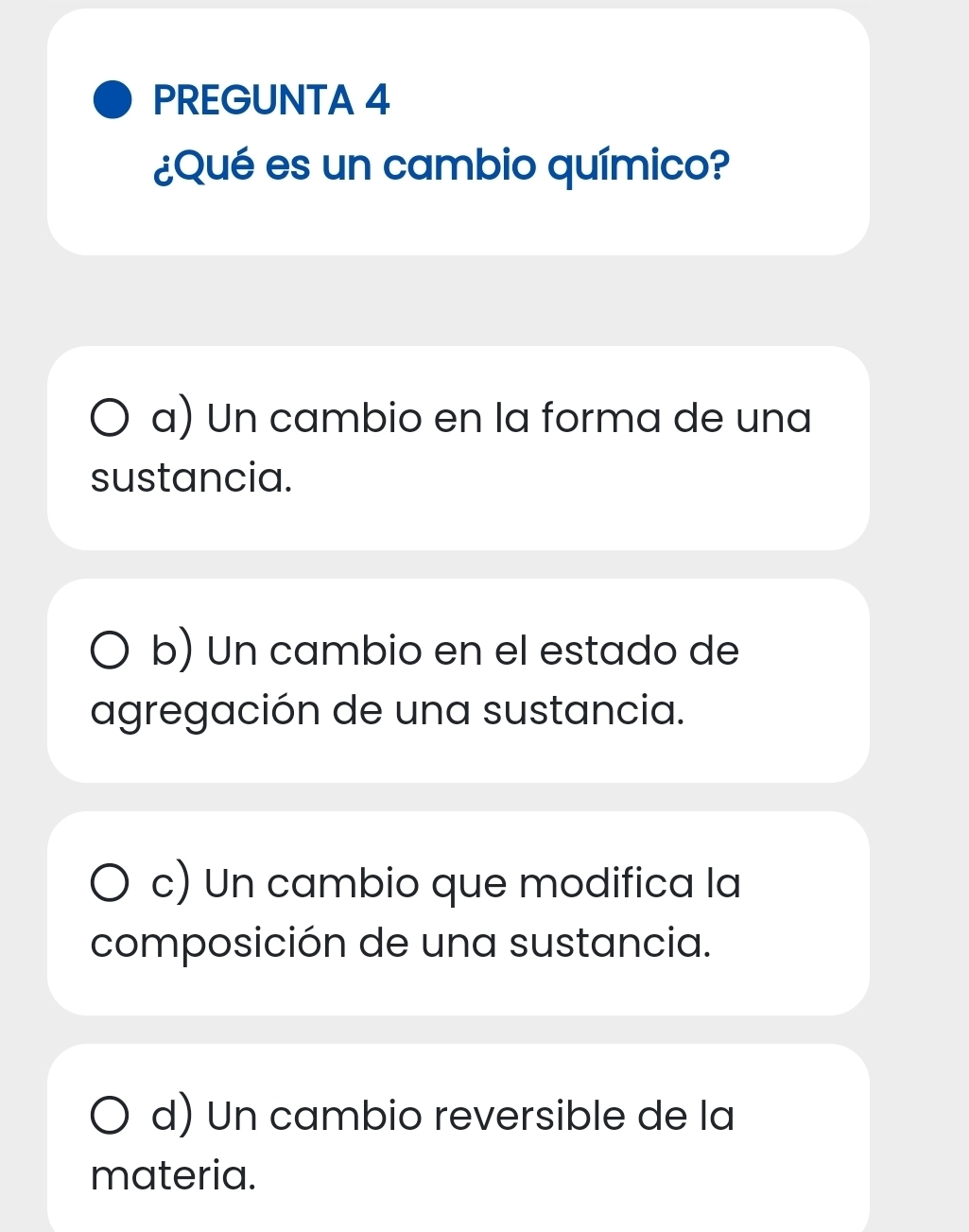 PREGUNTA 4
¿Qué es un cambio químico?
a) Un cambio en la forma de una
sustancia.
b) Un cambio en el estado de
agregación de una sustancia.
c) Un cambio que modifica la
composición de una sustancia.
d) Un cambio reversible de la
materia.