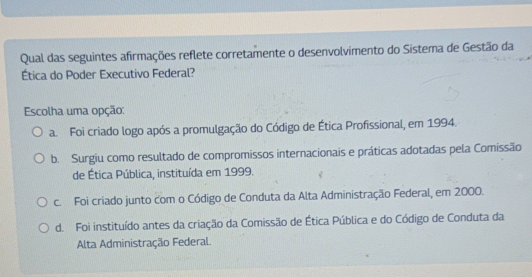 Qual das seguintes afirmações reflete corretamente o desenvolvimento do Sistema de Gestão da
Ética do Poder Executivo Federal?
Escolha uma opção:
a. Foi criado logo após a promulgação do Código de Ética Profissional, em 1994.
b. Surgiu como resultado de compromissos internacionais e práticas adotadas pela Comissão
de Ética Pública, instituída em 1999.
c. Foi criado junto com o Código de Conduta da Alta Administração Federal, em 2000.
d. Foi instituído antes da criação da Comissão de Ética Pública e do Código de Conduta da
Alta Administração Federal.