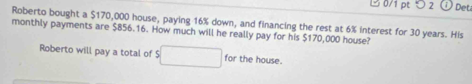 つ 2 Det 
Roberto bought a $170,000 house, paying 16% down, and financing the rest at 6% interest for 30 years. His 
monthly payments are $856.16. How much will he really pay for his $170,000 house? 
Roberto will pay a total of $ □ for the house.