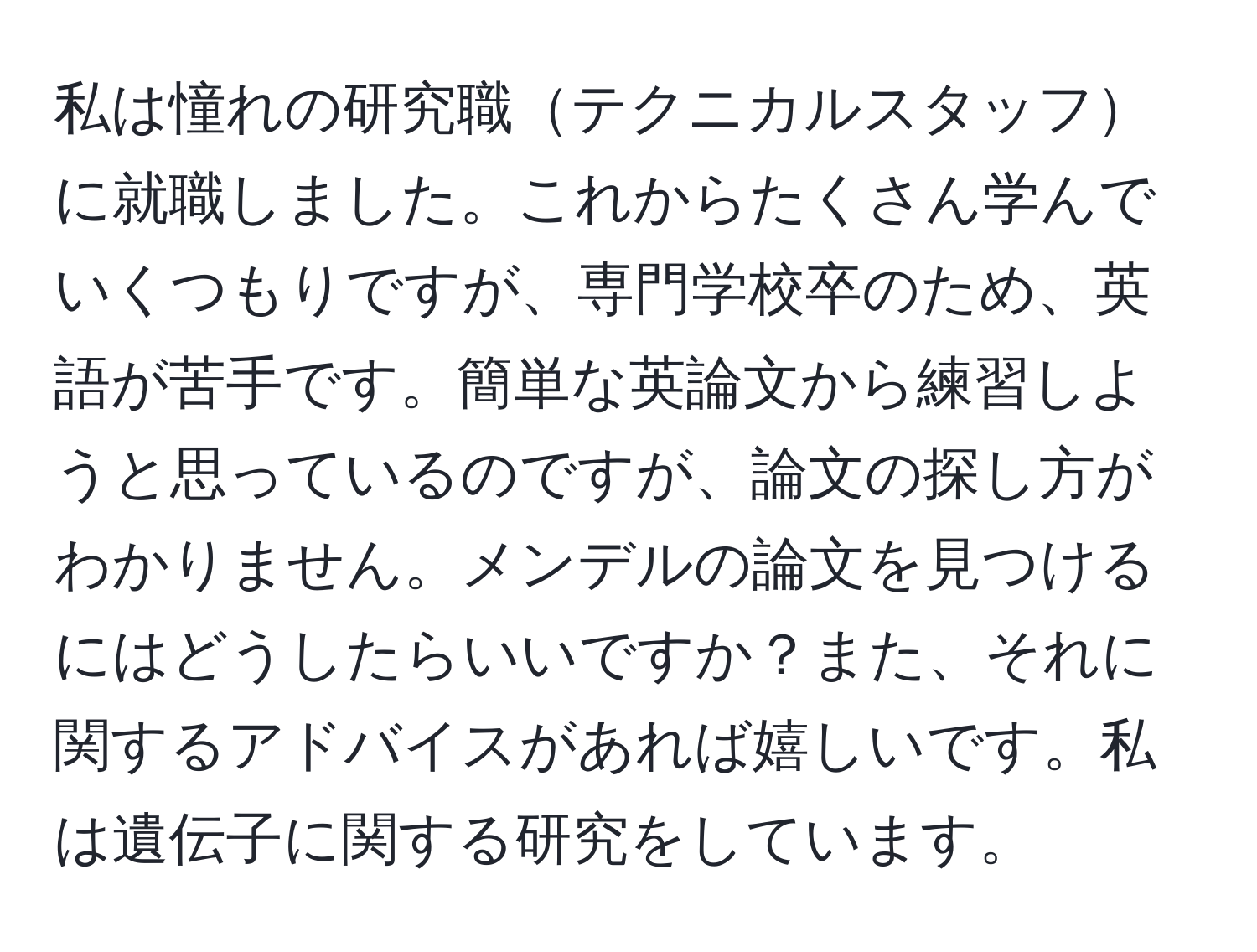 私は憧れの研究職テクニカルスタッフに就職しました。これからたくさん学んでいくつもりですが、専門学校卒のため、英語が苦手です。簡単な英論文から練習しようと思っているのですが、論文の探し方がわかりません。メンデルの論文を見つけるにはどうしたらいいですか？また、それに関するアドバイスがあれば嬉しいです。私は遺伝子に関する研究をしています。