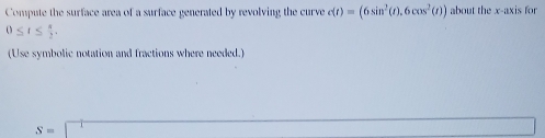 Compute the surface area of a surface generated by revolving the curve c(t)=(6sin^2(t),6cos^2(t)) about the x-axis for
0≤ t≤  π /2 . 
(Use symbolic notation and fractions where needed.) 
()
S=□