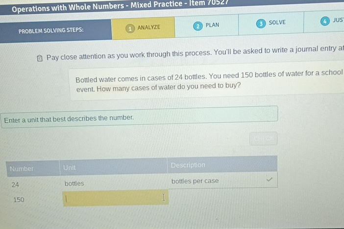 Operations with Whole Numbers - Mixed Practice - Item 70527 
PROBLEM SOLVING STEPS: ANALYZE PLAN SOLVE JUS 
Pay close attention as you work through this process. You'll be asked to write a journal entry at 
Bottled water comes in cases of 24 bottles. You need 150 bottles of water for a school 
event. How many cases of water do you need to buy? 
Enter a unit that best describes the number. 
Number Unit Description
24 bottles bottles per case
150