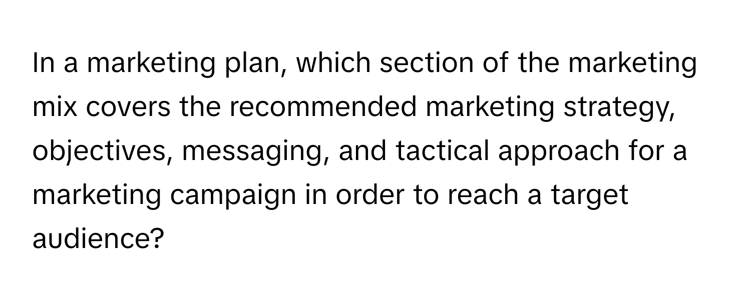 In a marketing plan, which section of the marketing mix covers the recommended marketing strategy, objectives, messaging, and tactical approach for a marketing campaign in order to reach a target audience?