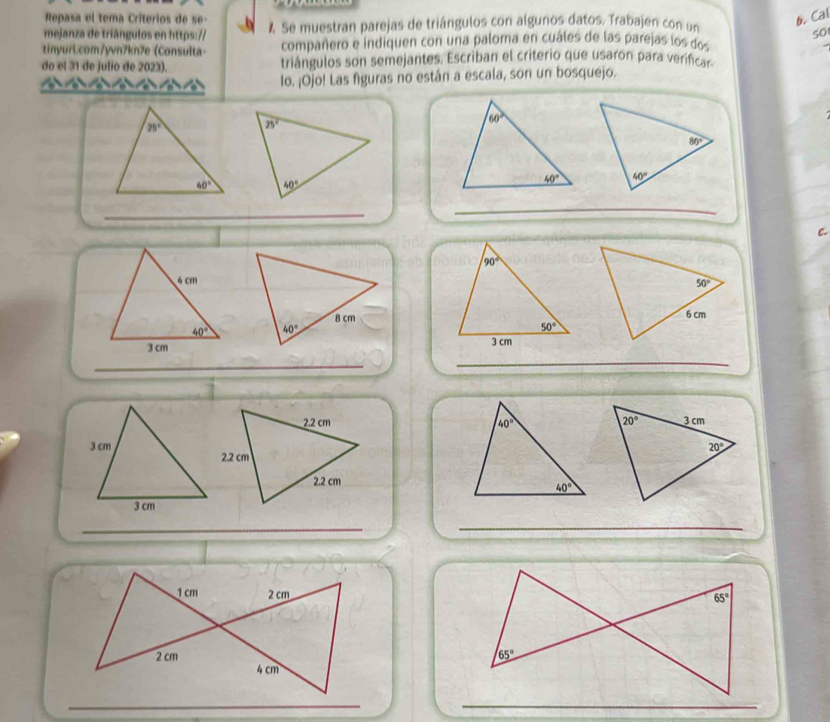 Repasa el tema Criterios de se- b. Cal
mejanza de triângulos en https:// % Se muestran parejas de triángulos con algunos datos. Trabajen con un
50
tinyurl.com/yvn7kn7e (Consulta- compañero e indiquen con una paloma en cuáles de las parejas los dos
do el 31 de julio de 2023). triángulos son semejantes. Escriban el criterio que usarón para verificar
lo. ¡Ojo! Las figuras no están a escala, son un bosquejo.
_
_
c.
_
_
 
 
_
_