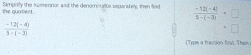Simplify the numerator and the denominator separately, then find 
the quotient.  (-12(-4))/5-(-3) =□
 (-12(-4))/5-(-3) 
(Type a fraction first. Then