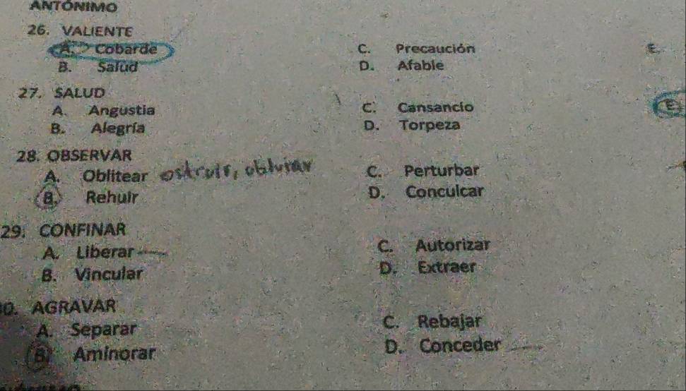 ANTONIMO
6. VALIENTE
Cobarde C. Precaución
B. Salud D. Afable
27. SALUD
A. Angustia C. Cansancio
9
B. Alegría D. Torpeza
28. OBSERVAR
A. Oblitear C. Perturbar
8. Rehuir D. Conculcar
29. CONFINAR
A. Liberar C. Autorizar
B. Vincular D. Extraer
0. AGRAVAR
A. Separar C. Rebajar
B Aminorar D. Conceder_