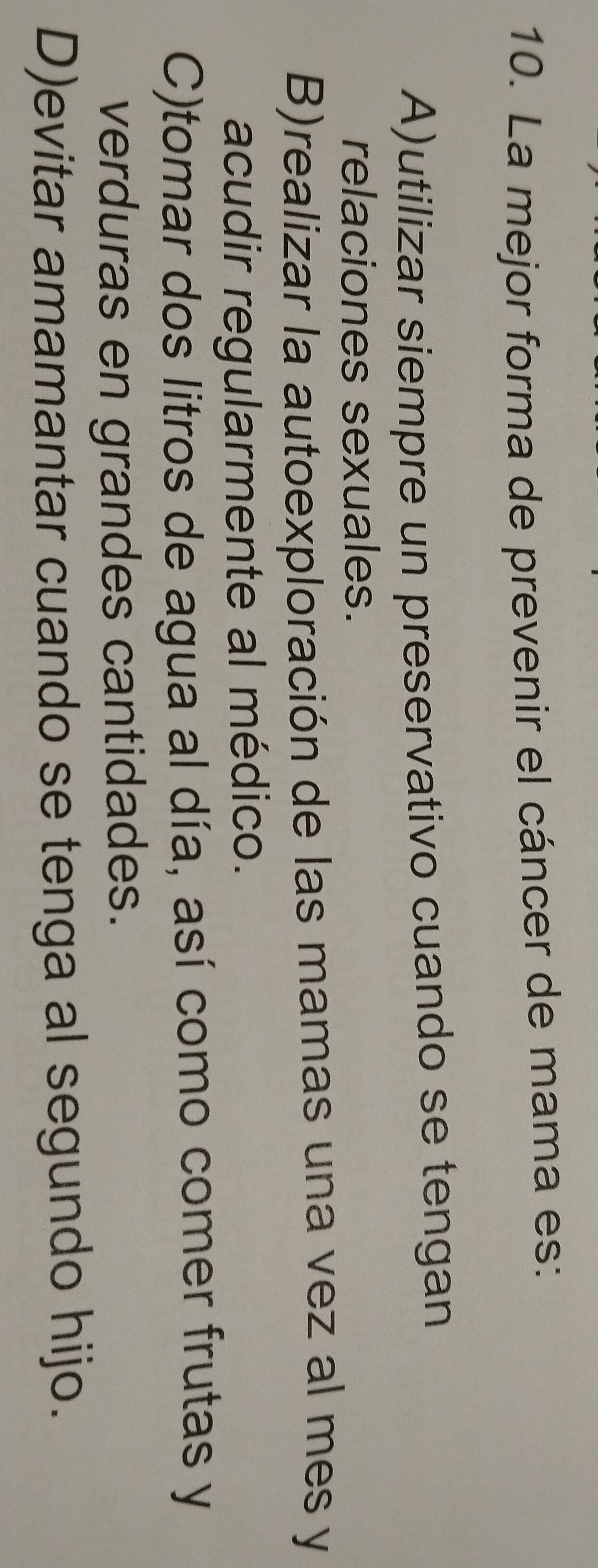 La mejor forma de prevenir el cáncer de mama es:
A)utilizar siempre un preservativo cuando se tengan
relaciones sexuales.
B)realizar la autoexploración de las mamas una vez al mes y
acudir regularmente al médico.
C)tomar dos litros de agua al día, así como comer frutas y
verduras en grandes cantidades.
D)evitar amamantar cuando se tenga al segundo hijo.