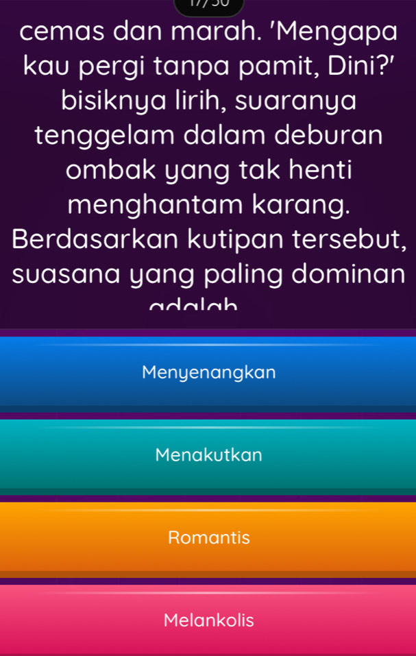 cemas dan marah. 'Mengapa
kau pergi tanpa pamit, Dini?'
bisiknya lirih, suaranya
tenggelam dalam deburan
ombak yang tak henti
menghantam karang.
Berdasarkan kutipan tersebut,
suasana yang paling dominan
adalah
Menyenangkan
Menakutkan
Romantis
Melankolis