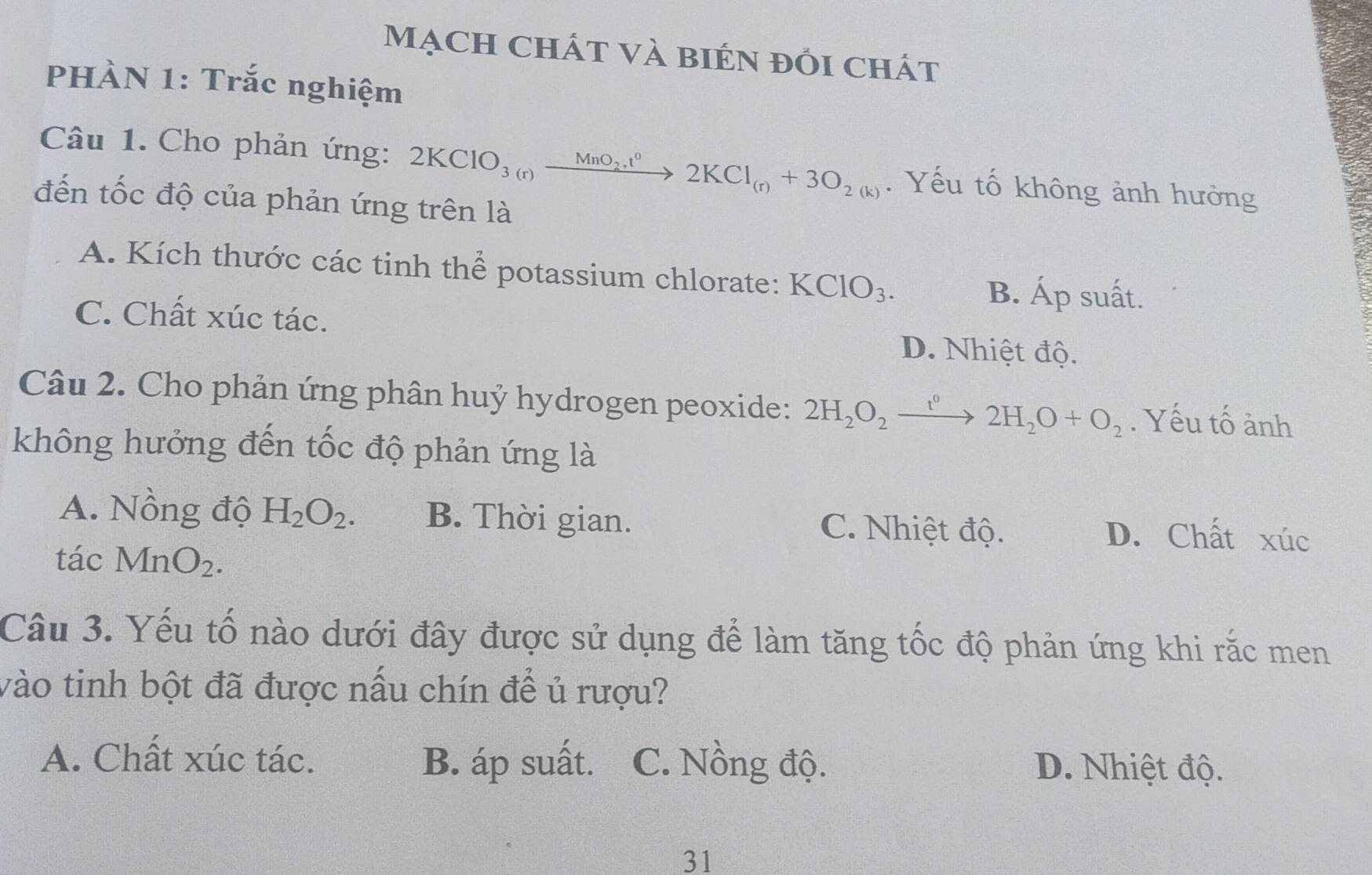 Mạch chát Và bién đồi chát
PHÀN 1: Trắc nghiệm
Câu 1. Cho phản ứng: 2KClO_3(r)xrightarrow MnO_2.t^02KCl_(r)+3O_2(k). Yếu tố không ảnh hưởng
đến tốc độ của phản ứng trên là
A. Kích thước các tinh thể potassium chlorate: KClO_3.
B. Áp suất.
C. Chất xúc tác. D. Nhiệt độ.
Câu 2. Cho phản ứng phân huỷ hydrogen peoxide: 2H_2O_2xrightarrow t^02H_2O+O_2. Yếu tố ảnh
không hưởng đến tốc độ phản ứng là
A. Nồng độ H_2O_2. B. Thời gian. C. Nhiệt độ.
D. Chất xúc
tác MnO_2. 
Câu 3. Yếu tố nào dưới đây được sử dụng để làm tăng tốc độ phản ứng khi rắc men
vào tinh bột đã được nấu chín để ủ rượu?
A. Chất xúc tác. B. áp suất. C. Nồng độ. D. Nhiệt độ.
31