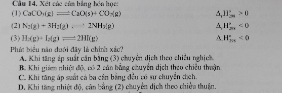 Xét các cân bằng hóa học:
(1) CaCO_3(g)leftharpoons CaO(s)+CO_2(g) △ _rH_(298)°>0
(2) N_2(g)+3H_2(g)leftharpoons 2NH_3(g) △ _rH_(298)^o<0</tex> 
(3) H_2(g)+I_2(g)leftharpoons 2HI(g) △ _rH_(298)^o<0</tex> 
Phát biểu nào dưới đây là chính xác?
A. Khi tăng áp suất cân bằng (3) chuyển dịch theo chiều nghịch.
B. Khi giảm nhiệt độ, có 2 cân bằng chuyền dịch theo chiều thuận.
C. Khi tăng áp suất cả ba cân bằng đều có sự chuyền dịch.
D. Khi tăng nhiệt độ, cân bằng (2) chuyền dịch theo chiều thuận.