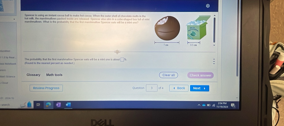 Spencer is using an instant cocoa ball to make hot cocoa. When the outer shell of chocolate melts in the 
hot milk, the marshmallows packed inside are released. Spencer also stirs in a cube-shaped box full of mint 
marshmallows. What is the probability that the first marshmallow Spencer eats will be a mint one? 
ducation 
i 1 3 by Near . The probability that the first marshmallow Spencer eats will be a mint one is about □% 
=== Nofebock (Round to the nearest percent as needed ) 
éeat Écence Glossary Math tools Clear all Check answer 
Cloud 
Review Progress Question 3 of 4 Back Next 、 
97 -202410 
2:54 PM 
search 11/19/2024
