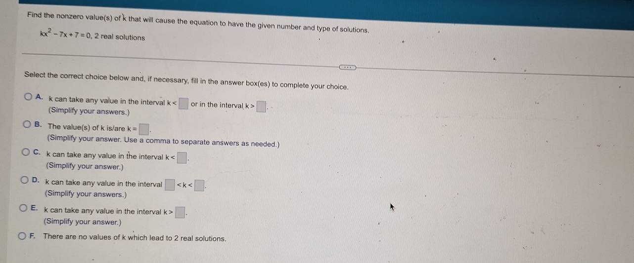 Find the nonzero value(s) of k that will cause the equation to have the given number and type of solutions.
kx^2-7x+7=0 , 2 real solutions
Select the correct choice below and, if necessary, fill in the answer box(es) to complete your choice.
A. k can take any value in the interval k or in the interval k>□. 
(Simplify your answers.)
B. The value(s) of k is/are k=□. 
(Simplify your answer. Use a comma to separate answers as needed.)
C. k can take any value in the interva k . 
(Simplify your answer.)
D. k can take any value in the interval □ . 
(Simplify your answers.)
E. k can take any value in the interval k>□. 
(Simplify your answer.)
F. There are no values of k which lead to 2 real solutions.