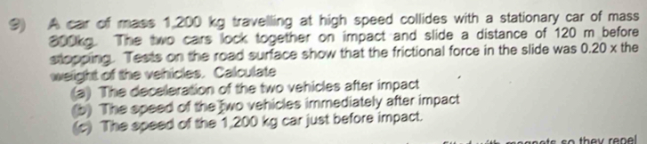 A car of mass 1,200 kg travelling at high speed collides with a stationary car of mass
300kg. The two cars lock together on impact and slide a distance of 120 m before 
stopping. Tests on the road surface show that the frictional force in the slide was 0.20 x the 
weight of the vehicles. Calculate 
(a) The deceleration of the two vehicles after impact 
(b) The speed of the two vehicles immediately after impact 
(c) The speed of the 1,200 kg car just before impact.