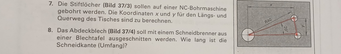 Die Stiftlöcher (Bild 37/3) sollen auf einer NC-Bohrmaschine 
gebohrt werden. Die Koordinaten x und y für den Längs- und 
Querweg des Tisches sind zu berechnen. 
8. Das Abdeckblech (Bild 37/4) soll mit einem Schneidbrenner aus 
einer Blechtafel ausgeschnitten werden. Wie lang ist die 
Schneidkante (Umfang)?