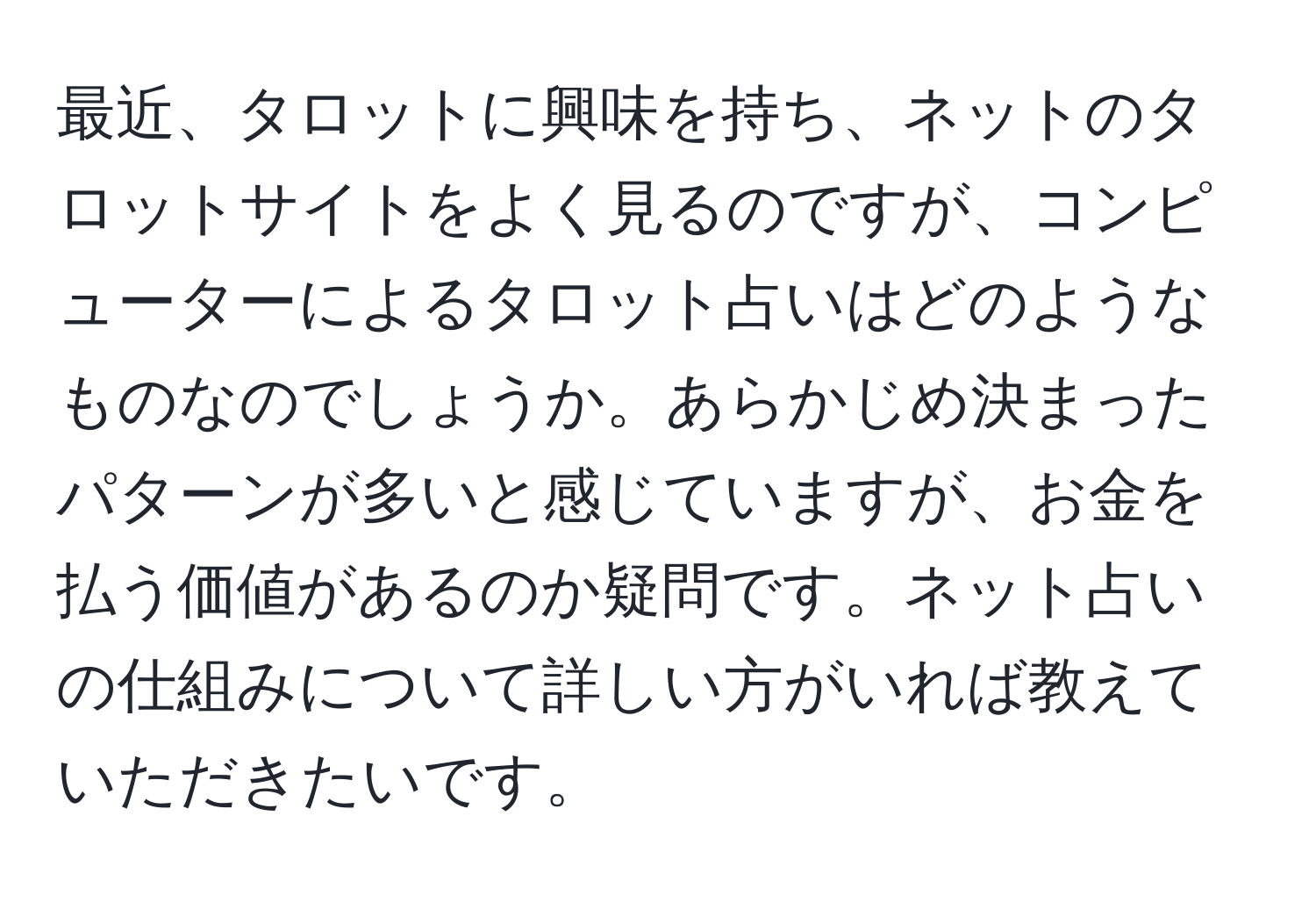 最近、タロットに興味を持ち、ネットのタロットサイトをよく見るのですが、コンピューターによるタロット占いはどのようなものなのでしょうか。あらかじめ決まったパターンが多いと感じていますが、お金を払う価値があるのか疑問です。ネット占いの仕組みについて詳しい方がいれば教えていただきたいです。