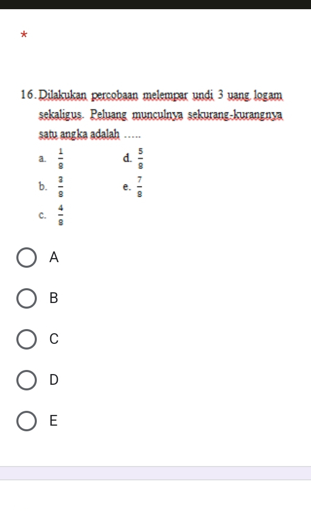 Dilakukan percobaan melempar undi 3 uang logam
sekaligus. Peluang munculnya sekurang-kurangnya
satu angka adalah_
a.  1/8  d.  5/8 
b.  3/8   7/8 
e.
C.  4/9 
A
B
C
D
E