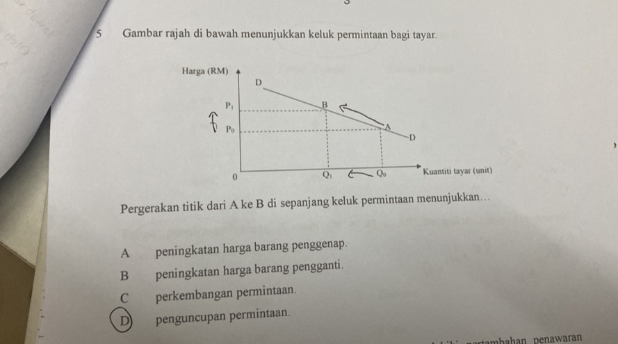 Gambar rajah di bawah menunjukkan keluk permintaan bagi tayar.
Pergerakan titik dari A ke B di sepanjang keluk permintaan menunjukkan…
A peningkatan harga barang penggenap.
B peningkatan harga barang pengganti.
C perkembangan permintaan.
Dpenguncupan permintaan.
mbahan penawaran