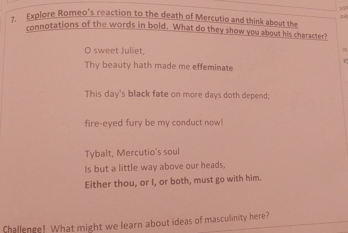 Da| 
7. Explore Romeo’s reaction to the death of Mercutio and think about the 
connotations of the words in bold. What do they show you about his character? 
O sweet Juliet, 
o 
Thy beauty hath made me effeminate 
This day's black fate on more days doth depend; 
fire-eyed fury be my conduct now! 
Tybalt, Mercutio's soul 
Is but a little way above our heads, 
Either thou, or I, or both, must go with him. 
Challenge! What might we learn about ideas of masculinity here?