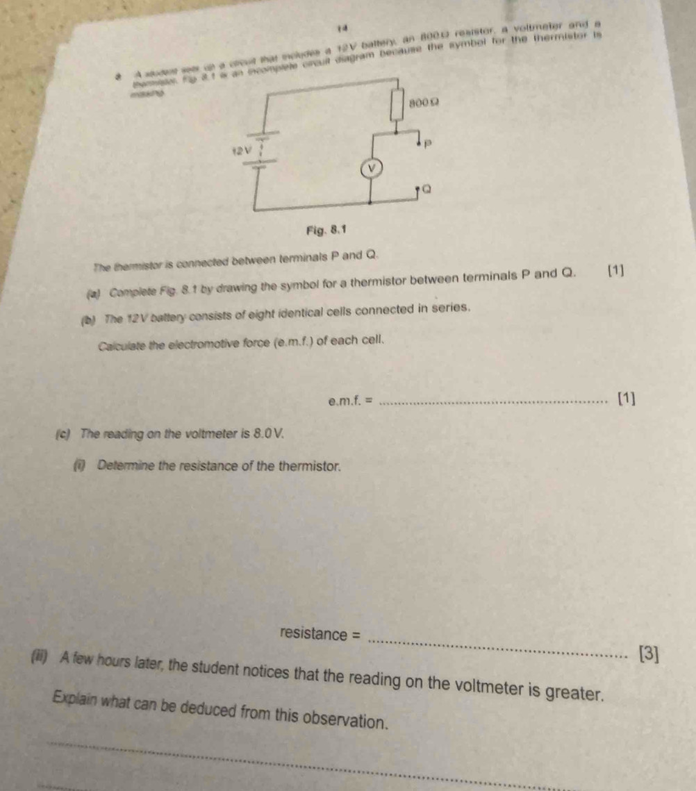 a A sudes see up a ccud that mcludes a 12V baltery, an 8001 reaistor, a voltmeter and a 
Sammeo te 31plete crcuil diagram because the symbol for the thermistor is 
The thermistor is connected between terminals P and Q. 
(a) Complete Fig. 8.1 by drawing the symbol for a thermistor between terminals P and Q. [1] 
(b) The 12V battery consists of eight identical cells connected in series. 
Calculate the electromotive force (e. m.f.) of each cell. 
e. m.f.= _[1] 
(c) The reading on the voltmeter is 8.0 V. 
(1) Determine the resistance of the thermistor. 
resistance = 
_ 
[3] 
(ii) A few hours later, the student notices that the reading on the voltmeter is greater. 
Explain what can be deduced from this observation. 
_ 
_