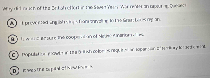 Why did much of the British effort in the Seven Years' War center on capturing Quebec?
A It prevented English ships from traveling to the Great Lakes region.
B) It would ensure the cooperation of Native American allies.
C) Population growth in the British colonies required an expansion of territory for settlement.
D It was the capital of New France.