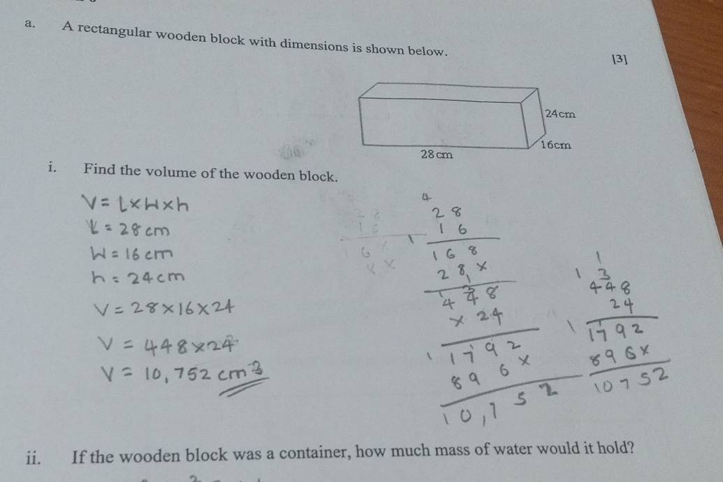 A rectangular wooden block with dimensions is shown below. 
[3] 
i. Find the volume of the wooden block. 
4 
ii. If the wooden block was a container, how much mass of water would it hold?