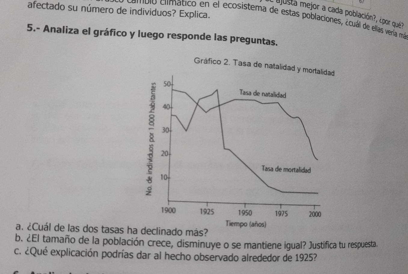 afectado su número de individuos? Explica. 
a justa mejor a cada población?, ¿por qué? 
y cambio climatico en el ecosistema de estas poblaciones, ¿cuál de ellas vería má 
5.- Analiza el gráfico y luego responde las preguntas. 
Gráfico 2. Tasa de natalidad y mortalidad
50
Tasa de natalidad
40
30
8 10
20
Tasa de mortalidad
1900 1925 1950 1975 2000
Tiempo (años) 
a. ¿Cuál de las dos tasas ha declinado más? 
b. ¿El tamaño de la población crece, disminuye o se mantiene igual? Justifica tu respuesta. 
c. ¿Qué explicación podrías dar al hecho observado alrededor de 1925?