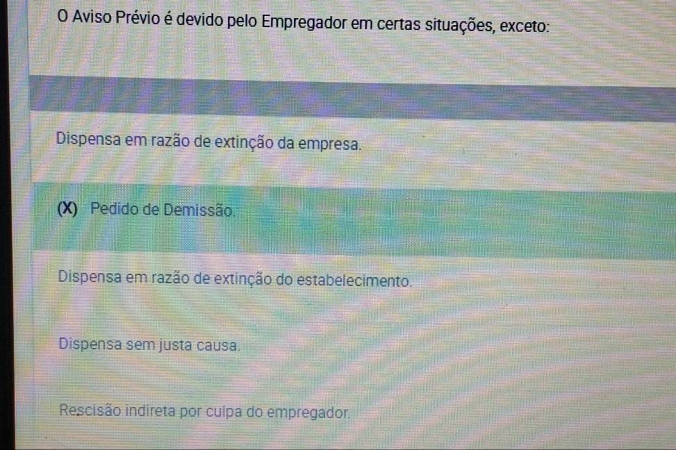 Aviso Prévio é devido pelo Empregador em certas situações, exceto:
Dispensa em razão de extinção da empresa.
(X) Pedido de Demissão.
Dispensa em razão de extinção do estabelecimento.
Dispensa sem justa causa.
Rescisão indireta por culpa do empregador.