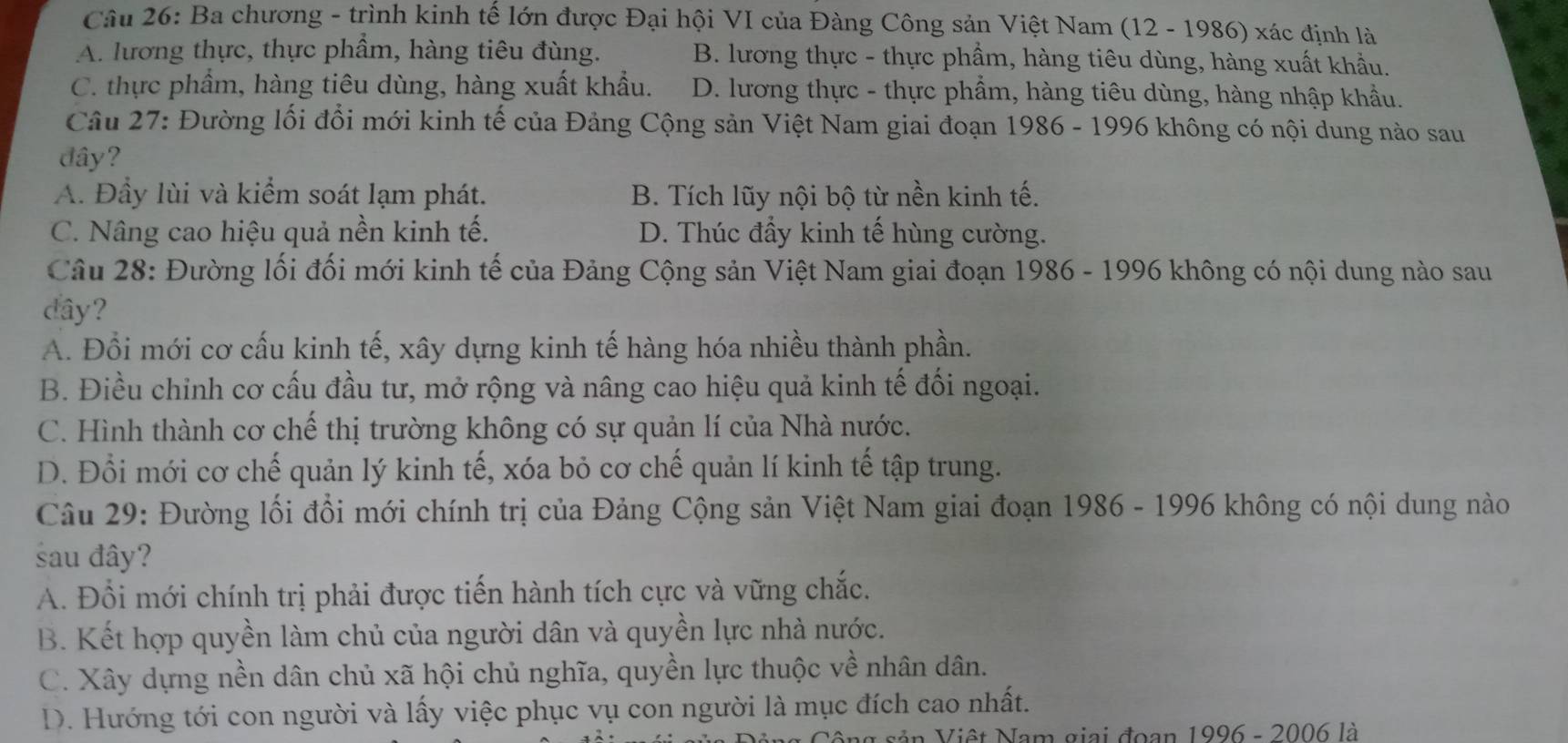 Ba chương - trình kinh tế lớn được Đại hội VI của Đàng Công sản Việt Nam (12 - 1986) xác định là
A. lương thực, thực phầm, hàng tiêu đùng. B. lương thực - thực phầm, hàng tiêu dùng, hàng xuất khẩu.
C. thực phẩm, hàng tiêu dùng, hàng xuất khẩu. D. lương thực - thực phẩm, hàng tiêu dùng, hàng nhập khẩu.
Câu 27: Đường lối đổi mới kinh tế của Đảng Cộng sản Việt Nam giai đoạn 1986 - 1996 không có nội dung nào sau
đây?
A. Đầy lùi và kiểm soát lạm phát. B. Tích lũy nội bộ từ nền kinh tế.
C. Nâng cao hiệu quả nền kinh tế. D. Thúc đẩy kinh tế hùng cường.
Câu 28: Đường lối đối mới kinh tế của Đảng Cộng sản Việt Nam giai đoạn 1986 - 1996 không có nội dung nào sau
dây?
A. Đổi mới cơ cấu kinh tế, xây dựng kinh tế hàng hóa nhiều thành phần.
B. Điều chinh cơ cấu đầu tư, mở rộng và nâng cao hiệu quả kinh tế đối ngoại.
C. Hình thành cơ chế thị trường không có sự quản lí của Nhà nước.
D. Đổi mới cơ chế quản lý kinh tế, xóa bỏ cơ chế quản lí kinh tế tập trung.
Câu 29: Đường lối đổi mới chính trị của Đảng Cộng sản Việt Nam giai đoạn 1986 - 1996 không có nội dung nào
sau đây?
A. Đổi mới chính trị phải được tiến hành tích cực và vững chắc.
B. Kết hợp quyền làm chủ của người dân và quyền lực nhà nước.
C. Xây dựng nền dân chủ xã hội chủ nghĩa, quyền lực thuộc về nhân dân.
D. Hướng tới con người và lấy việc phục vụ con người là mục đích cao nhất.
ng sản Việt Nam giai đoạn 1996 - 2006 là