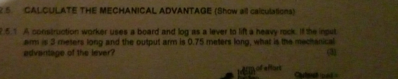 5CALCULATE THE MECHANICAL ADVANTAGE (Show all calculations) 
7.5.1 A construction worker uses a board and log as a lever to lift a heavy rock. If the input 
arm is 3 meters long and the output arm is 0.75 meters long, what is the mechanical 
advantage of the lever? (3) 
of effort 
Cteer ped =