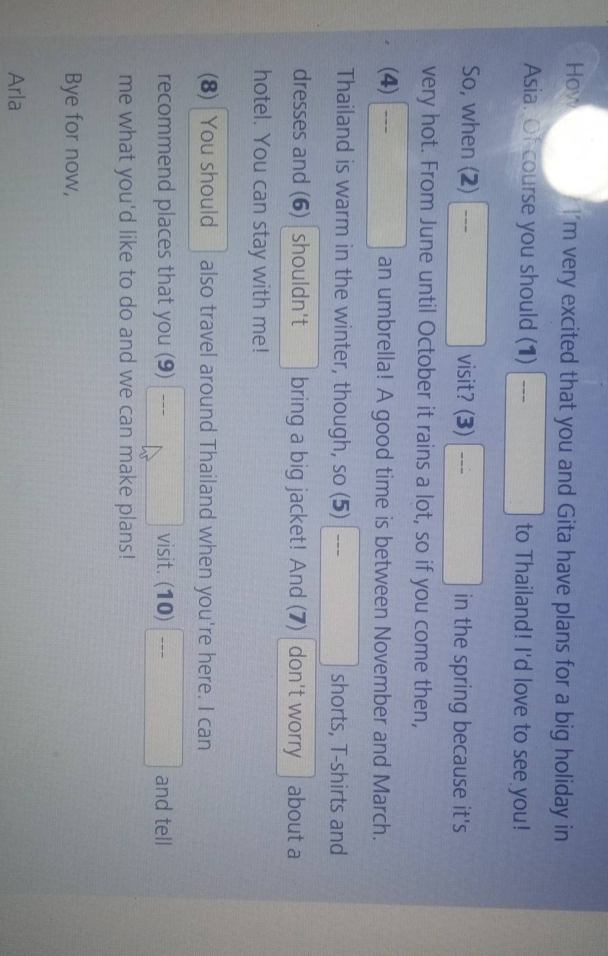 How I'm very excited that you and Gita have plans for a big holiday in 
Asia. Of course you should (1) □ to Thailand! I'd love to see you! 
So, when (2) □ visit? (3) □ in the spring because it's 
very hot. From June until October it rains a lot, so if you come then, 
(4)□ an umbrella! A good time is between November and March. 
Thailand is warm in the winter, though, so (5) □ _ shorts, T-shirts and 
dresses and (6) shouldn't bring a big jacket! And (7) don't worry about a 
hotel. You can stay with me! 
(8) You should also travel around Thailand when you're here. I can 
recommend places that you (9) _ , visit. beginpmatrix 10endpmatrix □ and tell 
me what you'd like to do and we can make plans! 
Bye for now, 
Arla