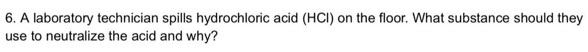 A laboratory technician spills hydrochloric acid (HCI) on the floor. What substance should they 
use to neutralize the acid and why?