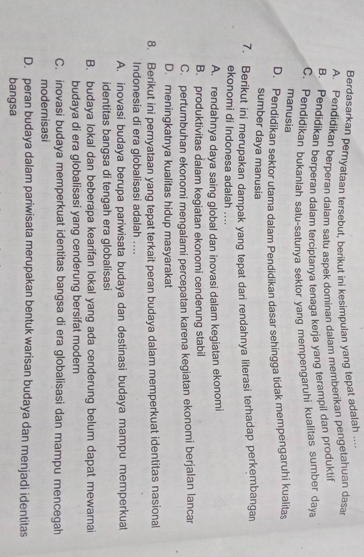 Berdasarkan pernyataan tersebut, berikut ini kesimpulan yang tepat adalah ....
A. Pendidikan berperan dalam satu aspek dominan dalam memberikan pengetahuan dasar
B. Pendidikan berperan dalam terciptanya tenaga kerja yang terampil dan produktif
C. Pendidikan bukanlah satu-satunya sektor yang mempengaruhi kualitas sumber daya
manusia
D. Pendidikan sektor utama dalam Pendidikan dasar sehingga tidak mempengaruhi kualitas
sumber daya manusia
7. Berikut ini merupakan dampak yang tepat dari rendahnya literasi terhadap perkembangan
ekonomi di Indonesa adalah ....
A. rendahnya daya saing global dan inovasi dalam kegiatan ekonomi
B. produktivitas dalam kegiatan ekonomi cenderung stabil
C. pertumbuhan ekonomi mengalami percepatan karena kegiatan ekonomi berjalan lancar
D. meningkatnya kualitas hidup masyarakat
8. Berikut ini pernyataan yang tepat terkait peran budaya dalam memperkuat identitas nasional
Indonesia di era globalisasi adalah ....
A. inovasi budaya berupa pariwisata budaya dan destinasi budaya mampu memperkuat
identitas bangsa di tengah era globalisasi
B. budaya lokal dan beberapa kearifan lokal yang ada cenderung belum dapat mewarnai
budaya di era globalisasi yang cenderung bersifat modern
C. inovasi budaya memperkuat identitas bangsa di era globalisasi dan mampu mencegah
modernisasi
D. peran budaya dalam pariwisata merupakan bentuk warisan budaya dan menjadi identitas
bangsa