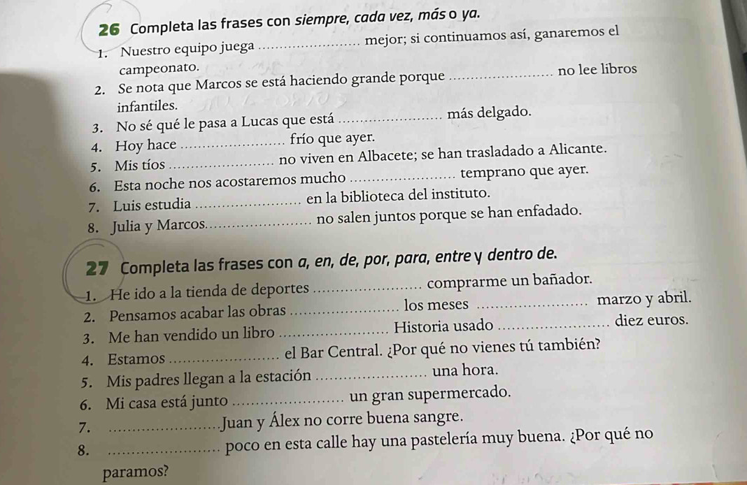 Completa las frases con siempre, cada vez, más o ya. 
1. Nuestro equipo juega _mejor; si continuamos así, ganaremos el 
campeonato. _no lee libros 
2. Se nota que Marcos se está haciendo grande porque 
infantiles. 
3. No sé qué le pasa a Lucas que está_ más delgado. 
4. Hoy hace _frío que ayer. 
5. Mis tíos _no viven en Albacete; se han trasladado a Alicante. 
6. Esta noche nos acostaremos mucho _temprano que ayer. 
7. Luis estudia _en la biblioteca del instituto. 
8. Julia y Marcos _no salen juntos porque se han enfadado. 
27 Completa las frases con a, en, de, por, para, entre y dentro de. 
1. He ido a la tienda de deportes _comprarme un bañador. 
2. Pensamos acabar las obras _los meses _marzo y abril. 
3. Me han vendido un libro _Historia usado _diez euros. 
4. Estamos _el Bar Central. ¿Por qué no vienes tú también? 
5. Mis padres llegan a la estación _una hora. 
6. Mi casa está junto _un gran supermercado. 
7. _Juan y Álex no corre buena sangre. 
8. _poco en esta calle hay una pastelería muy buena. ¿Por qué no 
paramos?