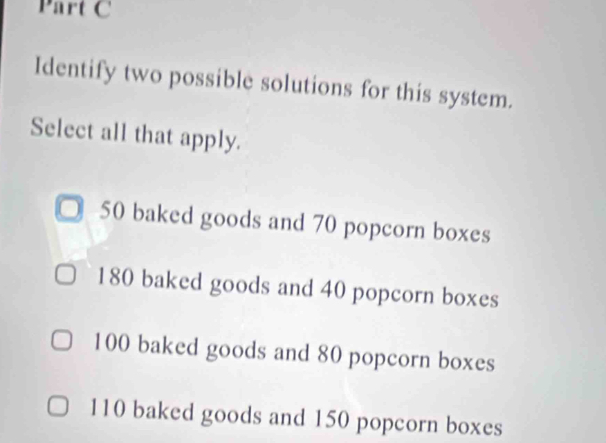 Identify two possible solutions for this system.
Select all that apply.
50 baked goods and 70 popcorn boxes
180 baked goods and 40 popcorn boxes
100 baked goods and 80 popcorn boxes
110 baked goods and 150 popcorn boxes